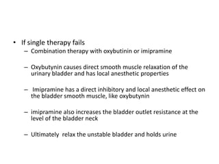• If single therapy fails
– Combination therapy with oxybutinin or imipramine
– Oxybutynin causes direct smooth muscle relaxation of the
urinary bladder and has local anesthetic properties
– Imipramine has a direct inhibitory and local anesthetic effect on
the bladder smooth muscle, like oxybutynin
– imipramine also increases the bladder outlet resistance at the
level of the bladder neck
– Ultimately relax the unstable bladder and holds urine
 