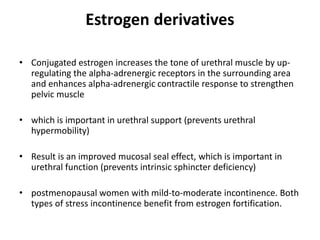 Estrogen derivatives
• Conjugated estrogen increases the tone of urethral muscle by up-
regulating the alpha-adrenergic receptors in the surrounding area
and enhances alpha-adrenergic contractile response to strengthen
pelvic muscle
• which is important in urethral support (prevents urethral
hypermobility)
• Result is an improved mucosal seal effect, which is important in
urethral function (prevents intrinsic sphincter deficiency)
• postmenopausal women with mild-to-moderate incontinence. Both
types of stress incontinence benefit from estrogen fortification.
 