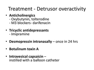 Treatment - Detrusor overactivity
• Anticholinergics
- Oxybutynin, tolterodine
- M3 blockers- darifenacin
• Tricyclic antidepressants
- Imipramine
• Desmopressin intranasally – once in 24 hrs
• Botulinum toxin A
• Intravesical capsaicin –
instilled with a balloon catheter
 