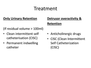 Treatment
Only Urinary Retention
(If residual volume > 100ml)
• Clean intermittent self
catheterisation (CISC)
• Permanent indwelling
catheter
Detrusor overactivity &
Retention
• Anticholinergic drugs
• CISC (Clean Intermittent
Self Catheterization
(CISC)
 