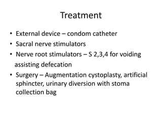 Treatment
• External device – condom catheter
• Sacral nerve stimulators
• Nerve root stimulators – S 2,3,4 for voiding
assisting defecation
• Surgery – Augmentation cystoplasty, artificial
sphincter, urinary diversion with stoma
collection bag
 