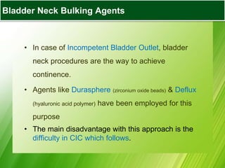Bladder Augmentation
• In case of Incompetent Bladder Outlet, bladder
neck procedures are the way to achieve
continence.
• Agents like Durasphere (zirconium oxide beads) & Deflux
(hyaluronic acid polymer) have been employed for this
purpose
• The main disadvantage with this approach is the
difficulty in CIC which follows.
Bladder Neck Bulking Agents
 