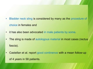 • Bladder neck sling is considered by many as the procedure of
choice in females and
• it has also been advocated in male patients by some.
• The sling is made of autologous material in most cases (rectus
fascia).
• Castellan et al. report good continence with a mean follow-up
of 4 years in 58 patients.
 