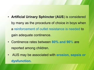 • Artificial Urinary Sphincter (AUS) is considered
by many as the procedure of choice in boys when
a reinforcement of outlet resistance is needed to
gain adequate continence.
• Continence rates between 80% and 90% are
reported among children.
• AUS may be associated with erosion, sepsis or
dysfunction.
 