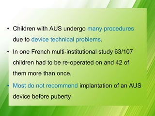 • Children with AUS undergo many procedures
due to device technical problems.
• In one French multi-institutional study 63/107
children had to be re-operated on and 42 of
them more than once.
• Most do not recommend implantation of an AUS
device before puberty
 