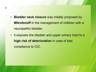 ,
• Bladder neck closure was initially proposed by
Mitrofanoff in the management of children with a
neuropathic bladder.
• it exposes the bladder and upper urinary tract to a
high risk of deterioration in case of bad
compliance to CIC.
 