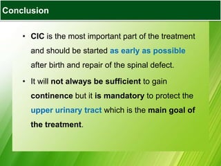 • CIC is the most important part of the treatment
and should be started as early as possible
after birth and repair of the spinal defect.
• It will not always be sufficient to gain
continence but it is mandatory to protect the
upper urinary tract which is the main goal of
the treatment.
Conclusion
 