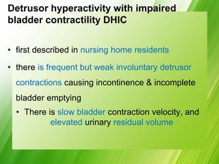 Detrusor hyperactivity with impaired
bladder contractility DHIC
• first described in nursing home residents
• there is frequent but weak involuntary detrusor
contractions causing incontinence & incomplete
bladder emptying
• There is slow bladder contraction velocity, and
elevated urinary residual volume
 
