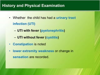 • Whether the child has had a urinary tract
infection (UTI)
– UTI with fever (pyelonephritis)
– UTI without fever (cystitis)
• Constipation is noted
• lower extremity weakness or change in
sensation are recorded.
History and Physical Examination
 