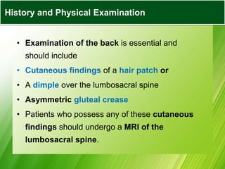 • Examination of the back is essential and
should include
• Cutaneous findings of a hair patch or
• A dimple over the lumbosacral spine
• Asymmetric gluteal crease
• Patients who possess any of these cutaneous
findings should undergo a MRI of the
lumbosacral spine.
History and Physical Examination
 