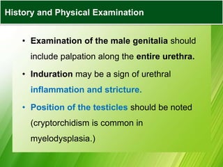 • Examination of the male genitalia should
include palpation along the entire urethra.
• Induration may be a sign of urethral
inflammation and stricture.
• Position of the testicles should be noted
(cryptorchidism is common in
myelodysplasia.)
History and Physical Examination
 