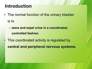 Introduction
• The normal function of the urinary bladder
is to
– store and expel urine in a coordinated,
controlled fashion.
• This coordinated activity is regulated by
central and peripheral nervous systems.
 