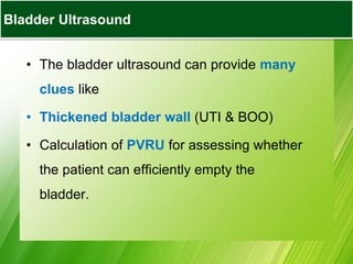 BLADDER ULTRASOUND
• The bladder ultrasound can provide many
clues like
• Thickened bladder wall (UTI & BOO)
• Calculation of PVRU for assessing whether
the patient can efficiently empty the
bladder.
Bladder Ultrasound
 