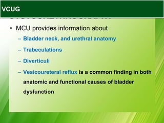 VOIDING
CYSTOURETHROGRAPHY
• MCU provides information about
– Bladder neck, and urethral anatomy
– Trabeculations
– Diverticuli
– Vesicoureteral reflux is a common finding in both
anatomic and functional causes of bladder
dysfunction
VCUG
 