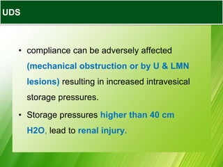 • compliance can be adversely affected
(mechanical obstruction or by U & LMN
lesions) resulting in increased intravesical
storage pressures.
• Storage pressures higher than 40 cm
H2O, lead to renal injury.
UDS
 