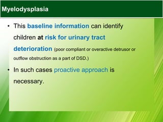 • This baseline information can identify
children at risk for urinary tract
deterioration (poor compliant or overactive detrusor or
outflow obstruction as a part of DSD.)
• In such cases proactive approach is
necessary.
Myelodysplasia
 