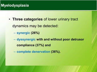 • Three categories of lower urinary tract
dynamics may be detected:
– synergic (26%)
– dyssynergic with and without poor detrusor
compliance (37%) and
– complete denervation (36%).
Myelodysplasia
 