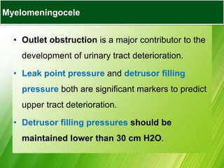 • Outlet obstruction is a major contributor to the
development of urinary tract deterioration.
• Leak point pressure and detrusor filling
pressure both are significant markers to predict
upper tract deterioration.
• Detrusor filling pressures should be
maintained lower than 30 cm H2O.
Myelomeningocele
 