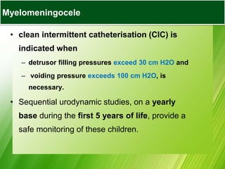 • clean intermittent catheterisation (CIC) is
indicated when
– detrusor filling pressures exceed 30 cm H2O and
– voiding pressure exceeds 100 cm H2O, is
necessary.
• Sequential urodynamic studies, on a yearly
base during the first 5 years of life, provide a
safe monitoring of these children.
Myelomeningocele
 