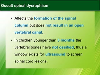 Occult Spinal Dysraphisms
• Affects the formation of the spinal
column but does not result in an open
vertebral canal.
• In children younger than 3 months the
vertebral bones have not ossified, thus a
window exists for ultrasound to screen
spinal cord lesions.
Occult spinal dysraphism
 