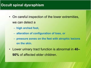• On careful inspection of the lower extremities,
we can detect a
– high arched foot,
– alteration of configuration of toes, or
– pressure zones on the feet with atrophic lesions
on the skin.
• Lower urinary tract function is abnormal in 40–
90% of affected elder children.
Occult spinal dysraphism
 