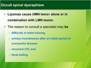 • Lipomas cause UMN lesion alone or in
combination with LMN lesion.
• The reason to consult a specialist may be
– difficulty in toilet training,
– urinary incontinence after an initial period of
successful dryness
– recurrent UTI, and
– fecal soiling.
Occult spinal dysraphism
 