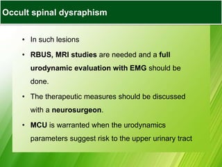 • In such lesions
• RBUS, MRI studies are needed and a full
urodynamic evaluation with EMG should be
done.
• The therapeutic measures should be discussed
with a neurosurgeon.
• MCU is warranted when the urodynamics
parameters suggest risk to the upper urinary tract
Occult spinal dysraphism
 