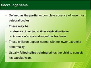Sacral Agenesis
• Defined as the partial or complete absence of lowermost
vetebral bodies
• There may be
– absence of just two or three vetebral bodies or
– Absence of scaral and several lumbar bones
• These children appear normal with no lower extremity
abnormality
• Usually failed toilet training brings the child to consult
his paediatrician.
Sacral agenesis
 