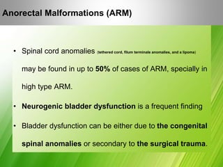 Anorectal Malformations (ARM)
• Spinal cord anomalies (tethered cord, filum terminale anomalies, and a lipoma)
may be found in up to 50% of cases of ARM, specially in
high type ARM.
• Neurogenic bladder dysfunction is a frequent finding
• Bladder dysfunction can be either due to the congenital
spinal anomalies or secondary to the surgical trauma.
 