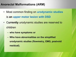 • Most common finding on urodynamic studies
is an upper motor lesion with DSD
• Currently urodynamic studies are reserved to
children
– who have symptoms or
– Who have abnormalities on the simplified
urodynamic studies (flowmetry, EMG, postvoid
residual).
Anorectal Malformations (ARM)
 