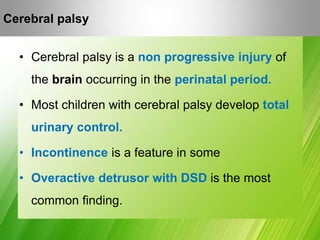 Cerebral Palsy
• Cerebral palsy is a non progressive injury of
the brain occurring in the perinatal period.
• Most children with cerebral palsy develop total
urinary control.
• Incontinence is a feature in some
• Overactive detrusor with DSD is the most
common finding.
Cerebral palsy
 