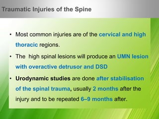 • Most common injuries are of the cervical and high
thoracic regions.
• The high spinal lesions will produce an UMN lesion
with overactive detrusor and DSD
• Urodynamic studies are done after stabilisation
of the spinal trauma, usually 2 months after the
injury and to be repeated 6–9 months after.
Traumatic Injuries of the Spine
 