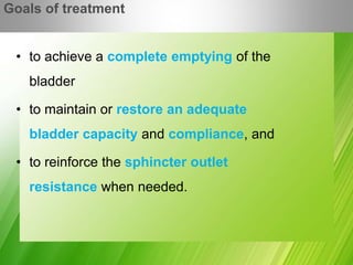 • to achieve a complete emptying of the
bladder
• to maintain or restore an adequate
bladder capacity and compliance, and
• to reinforce the sphincter outlet
resistance when needed.
Goals of treatment
 
