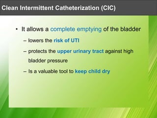 • It allows a complete emptying of the bladder
– lowers the risk of UTI
– protects the upper urinary tract against high
bladder pressure
– Is a valuable tool to keep child dry
Clean Intermittent Catheterization (CIC)
 