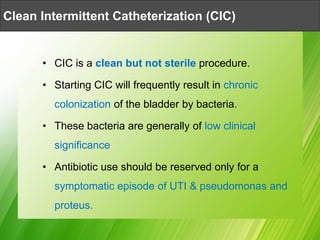 • CIC is a clean but not sterile procedure.
• Starting CIC will frequently result in chronic
colonization of the bladder by bacteria.
• These bacteria are generally of low clinical
significance
• Antibiotic use should be reserved only for a
symptomatic episode of UTI & pseudomonas and
proteus.
Clean Intermittent Catheterization (CIC)
 
