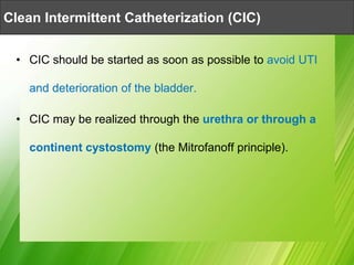 • CIC should be started as soon as possible to avoid UTI
and deterioration of the bladder.
• CIC may be realized through the urethra or through a
continent cystostomy (the Mitrofanoff principle).
Clean Intermittent Catheterization (CIC)
 