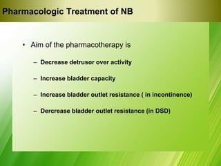 Pharmacologic Treatment of NB
• Aim of the pharmacotherapy is
– Decrease detrusor over activity
– Increase bladder capacity
– Increase bladder outlet resistance ( in incontinence)
– Dercrease bladder outlet resistance (in DSD)
 