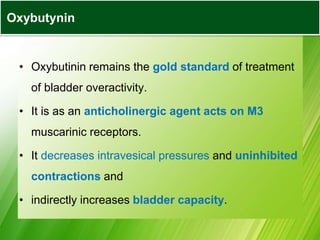 • Oxybutinin remains the gold standard of treatment
of bladder overactivity.
• It is as an anticholinergic agent acts on M3
muscarinic receptors.
• It decreases intravesical pressures and uninhibited
contractions and
• indirectly increases bladder capacity.
Oxybutynin
 
