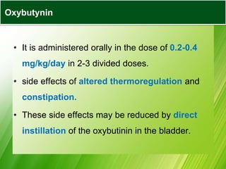 • It is administered orally in the dose of 0.2-0.4
mg/kg/day in 2-3 divided doses.
• side effects of altered thermoregulation and
constipation.
• These side effects may be reduced by direct
instillation of the oxybutinin in the bladder.
Oxybutynin
 