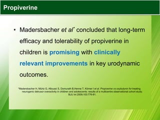 • Madersbacher et al* concluded that long-term
efficacy and tolerability of propiverine in
children is promising with clinically
relevant improvements in key urodynamic
outcomes.
*Madersbacher H, Mürtz G, Alloussi S, Domurath B,Henne T, Körner I et al. Propiverine vs oxybutynin for treating
neurogenic detrusor overactivity in children and adolescents: results of a multicentre observational cohort study.
BJU Int 2009;103:776-81.
Propiverine
 
