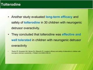 • Another study evaluated long-term efficacy and
safety of tolterodine in 30 children with neurogenic
detrusor overactivity.
• They concluded that tolterodine was effective and
well tolerated in children with neurogenic detrusor
overactivity
• *Reddy PP, Borgstein NG, Nijman RJ, Ellsworth PI. Longterm efficacy and safety of tolterodine in children with
neurogenic detrusor overactivity. J Pediatr Urol 2008;4:428-33.
Tolterodine
 