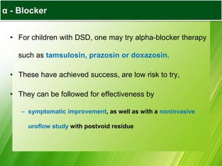 α - Blocker
• For children with DSD, one may try alpha-blocker therapy
such as tamsulosin, prazosin or doxazosin.
• These have achieved success, are low risk to try,
• They can be followed for effectiveness by
– symptomatic improvement, as well as with a noninvasive
uroflow study with postvoid residue
 