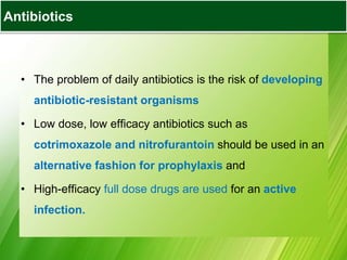Antibiotics
• The problem of daily antibiotics is the risk of developing
antibiotic-resistant organisms
• Low dose, low efficacy antibiotics such as
cotrimoxazole and nitrofurantoin should be used in an
alternative fashion for prophylaxis and
• High-efficacy full dose drugs are used for an active
infection.
 