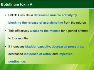 Botulinum toxin A
• BOTOX results in decreased muscle activity by
blocking the release of acetylcholine from the neuron
• This effectively weakens the muscle for a period of three
to four months
• It increases bladder capacity, decreased pressures,
decreased incidence of reflux and improves
continence.
 