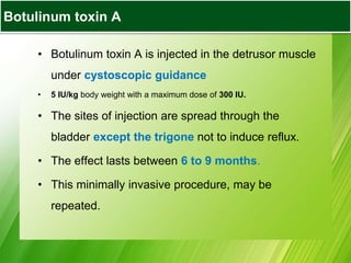 • Botulinum toxin A is injected in the detrusor muscle
under cystoscopic guidance
• 5 IU/kg body weight with a maximum dose of 300 IU.
• The sites of injection are spread through the
bladder except the trigone not to induce reflux.
• The effect lasts between 6 to 9 months.
• This minimally invasive procedure, may be
repeated.
Botulinum toxin A
 