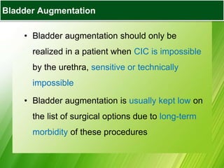 Bladder Augmentation
• Bladder augmentation should only be
realized in a patient when CIC is impossible
by the urethra, sensitive or technically
impossible
• Bladder augmentation is usually kept low on
the list of surgical options due to long-term
morbidity of these procedures
Bladder Augmentation
 