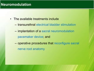 Bladder Augmentation
• The available treatments include
– transurethral electrical bladder stimulation
– implantation of a sacral neuromodulation
pacemaker device; and
– operative procedures that reconfigure sacral
nerve root anatomy
Neuromodulation
 