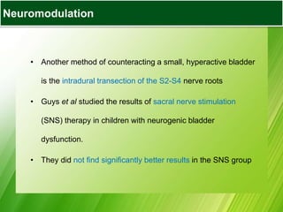 Bladder Augmentation
• Another method of counteracting a small, hyperactive bladder
is the intradural transection of the S2-S4 nerve roots
• Guys et al studied the results of sacral nerve stimulation
(SNS) therapy in children with neurogenic bladder
dysfunction.
• They did not find significantly better results in the SNS group
Neuromodulation
 
