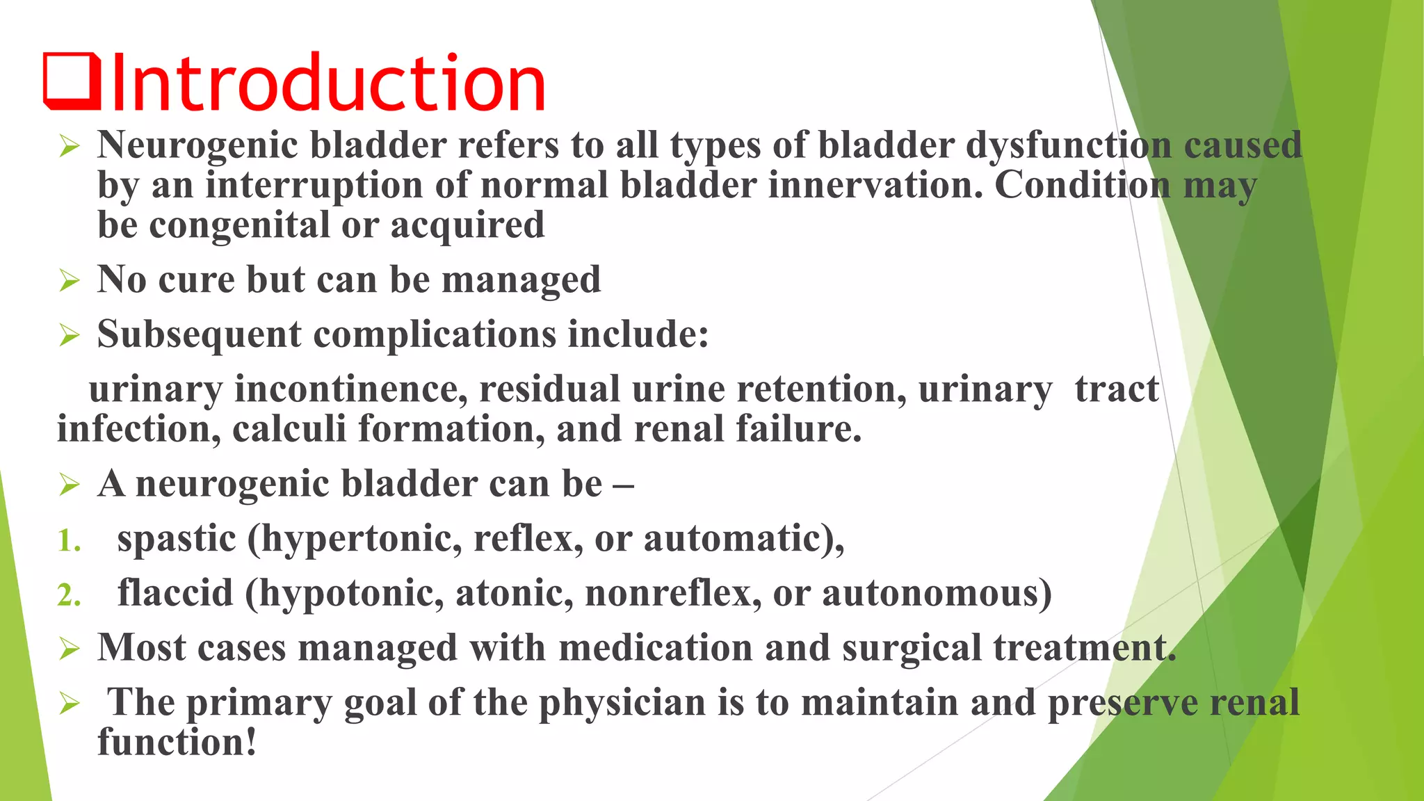 Introduction
 Neurogenic bladder refers to all types of bladder dysfunction caused
by an interruption of normal bladder innervation. Condition may
be congenital or acquired
 No cure but can be managed
 Subsequent complications include:
urinary incontinence, residual urine retention, urinary tract
infection, calculi formation, and renal failure.
 A neurogenic bladder can be –
1. spastic (hypertonic, reflex, or automatic),
2. flaccid (hypotonic, atonic, nonreflex, or autonomous)
 Most cases managed with medication and surgical treatment.
 The primary goal of the physician is to maintain and preserve renal
function!
 