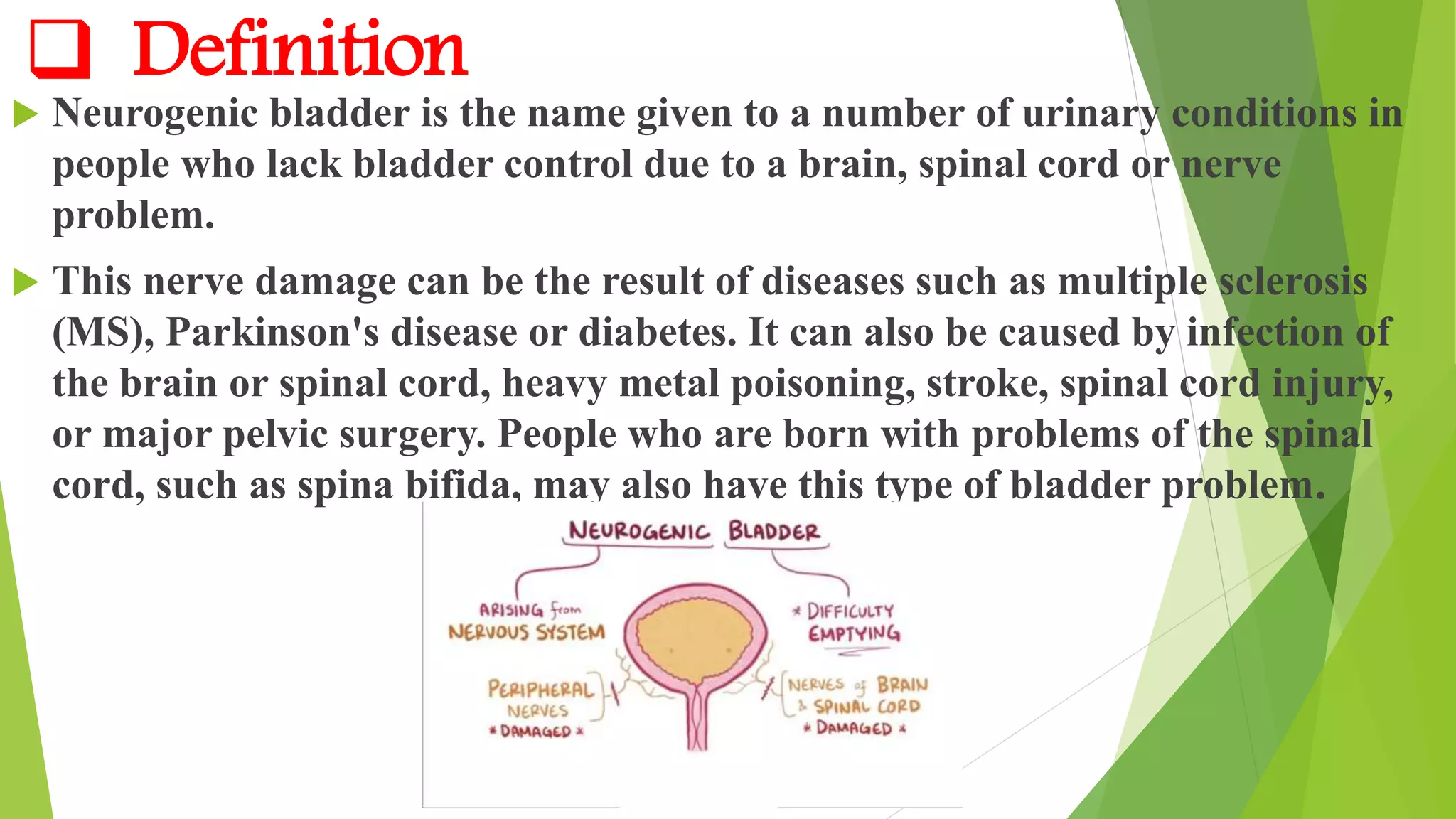  Definition
 Neurogenic bladder is the name given to a number of urinary conditions in
people who lack bladder control due to a brain, spinal cord or nerve
problem.
 This nerve damage can be the result of diseases such as multiple sclerosis
(MS), Parkinson's disease or diabetes. It can also be caused by infection of
the brain or spinal cord, heavy metal poisoning, stroke, spinal cord injury,
or major pelvic surgery. People who are born with problems of the spinal
cord, such as spina bifida, may also have this type of bladder problem.
 